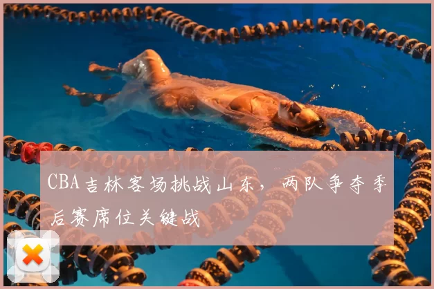 CBA吉林客场挑战山东，两队争夺季后赛席位关键战