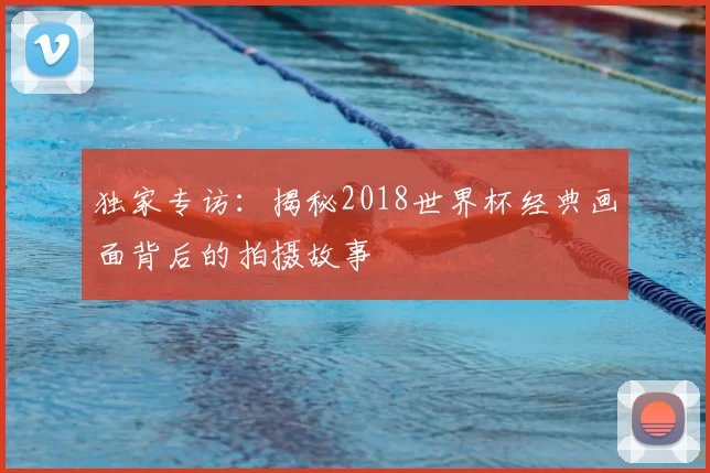 独家专访:揭秘2018世界杯经典画面背后的拍摄故事