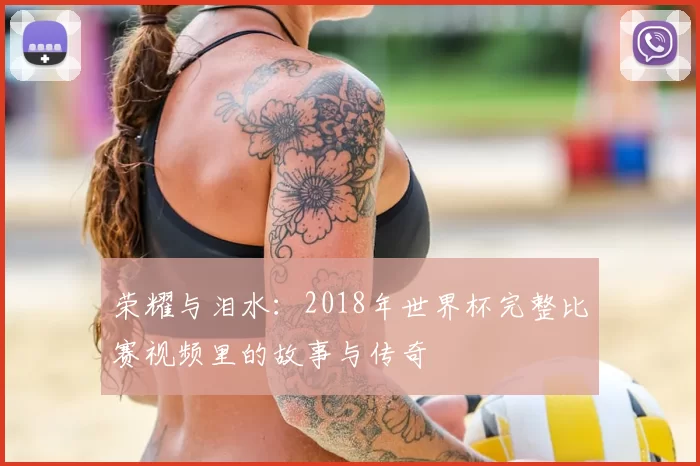 荣耀与泪水:2018年世界杯完整比赛视频里的故事与传奇