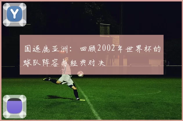 国逐鹿亚洲:回顾2002年世界杯的球队阵容与经典对决