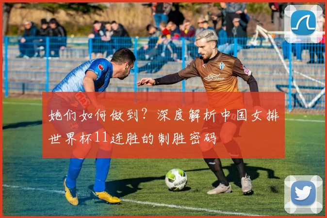 她们如何做到？深度解析中国女排世界杯11连胜的制胜密码