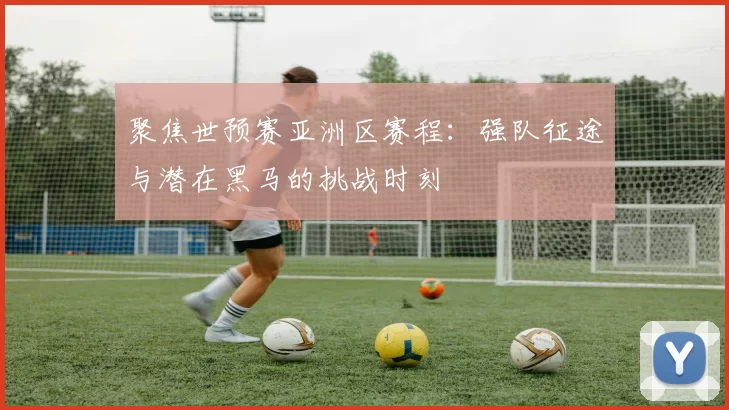 聚焦世预赛亚洲区赛程：强队征途与潜在黑马的挑战时刻