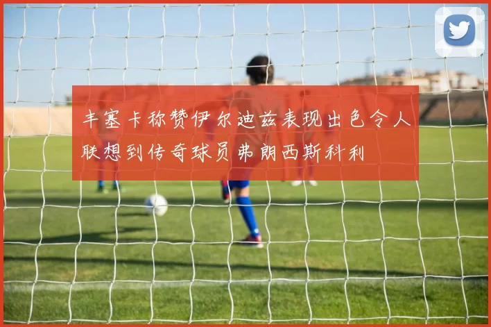 丰塞卡称赞伊尔迪兹表现出色令人联想到传奇球员弗朗西斯科利