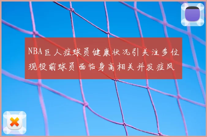 NBA巨人症球员健康状况引关注多位现役前球员面临身高相关并发症风险