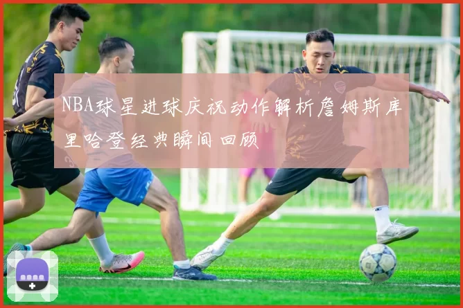NBA球星进球庆祝动作解析詹姆斯库里哈登经典瞬间回顾