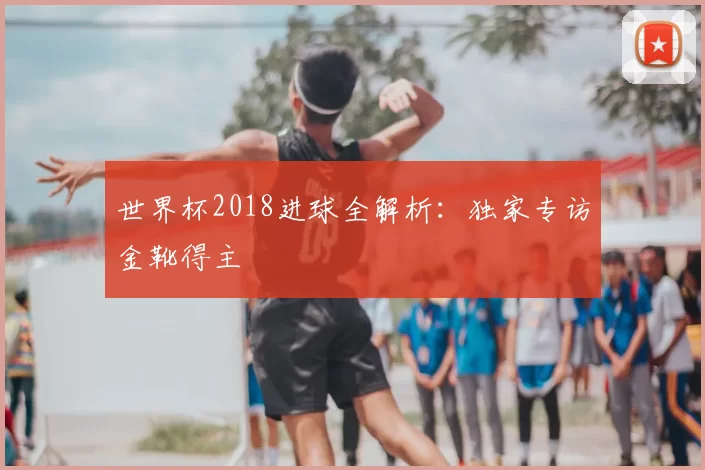 世界杯2018进球全解析：独家专访金靴得主