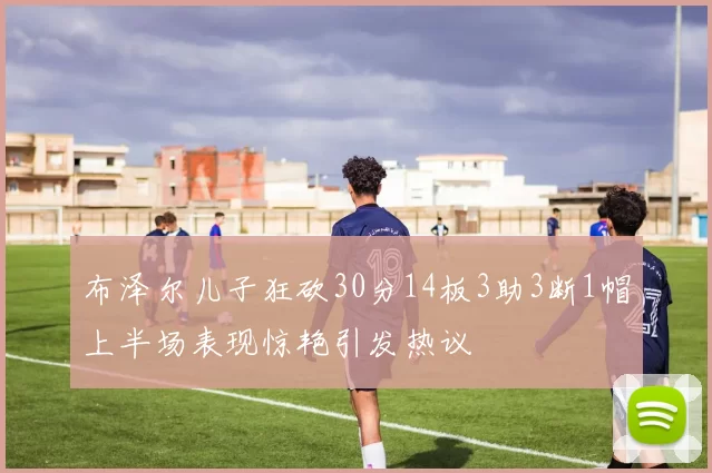 布泽尔儿子狂砍30分14板3助3断1帽上半场表现惊艳引发热议