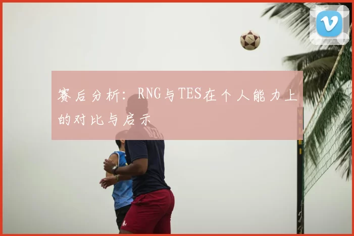 赛后分析：RNG与TES在个人能力上的对比与启示