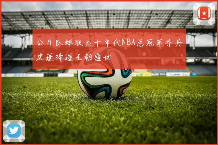 公牛队蝉联九十年代NBA总冠军乔丹皮蓬缔造王朝盛世