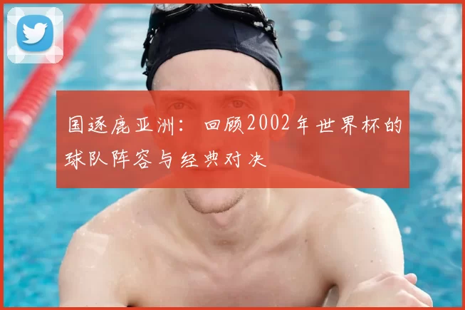 国逐鹿亚洲:回顾2002年世界杯的球队阵容与经典对决