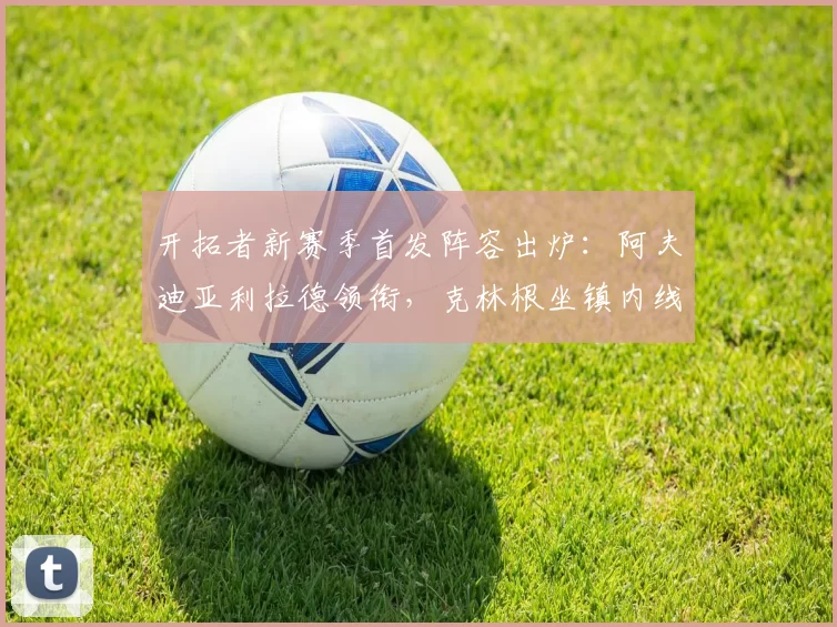 开拓者新赛季首发阵容出炉:阿夫迪亚利拉德领衔,克林根坐镇内线