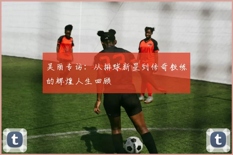 吴丽专访:从排球新星到传奇教练的辉煌人生回顾