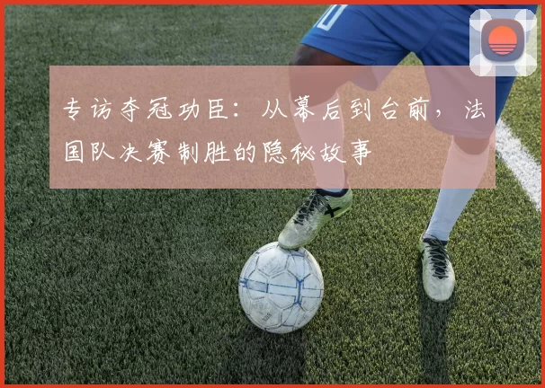 专访夺冠功臣：从幕后到台前，法国队决赛制胜的隐秘故事