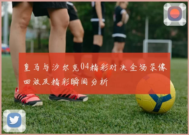皇马与沙尔克04精彩对决全场录像回放及精彩瞬间分析