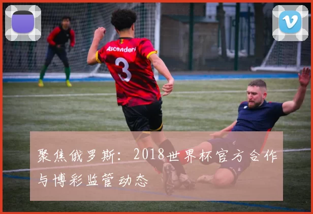聚焦俄罗斯：2018世界杯官方合作与博彩监管动态