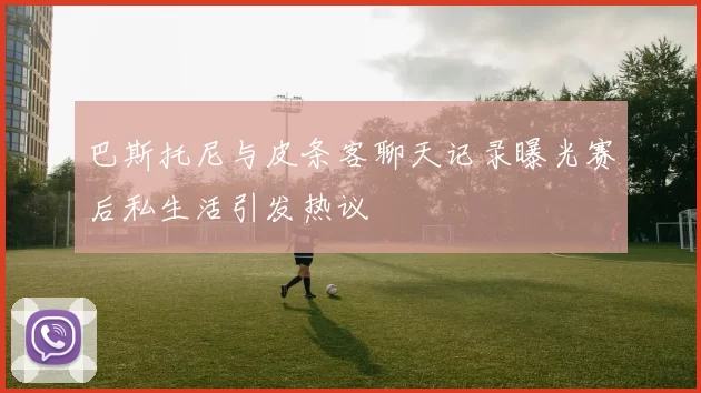 巴斯托尼与皮条客聊天记录曝光赛后私生活引发热议