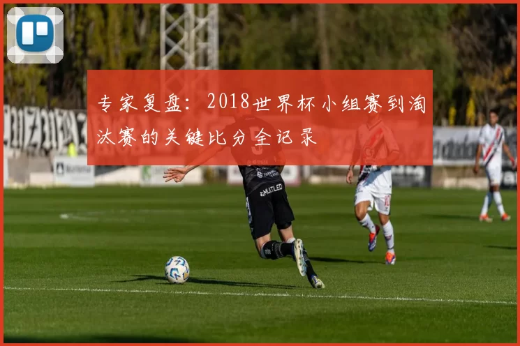 专家复盘：2018世界杯小组赛到淘汰赛的关键比分全记录