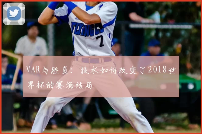 VAR与胜负：技术如何改变了2018世界杯的赛场结局