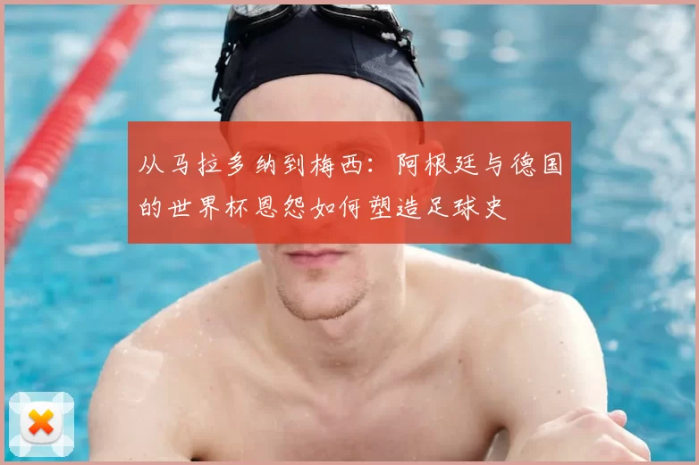 从马拉多纳到梅西：阿根廷与德国的世界杯恩怨如何塑造足球史