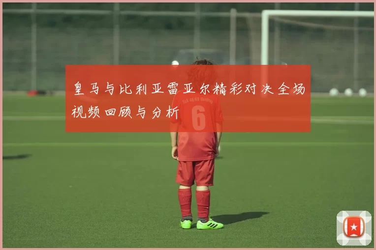 皇马与比利亚雷亚尔精彩对决全场视频回顾与分析