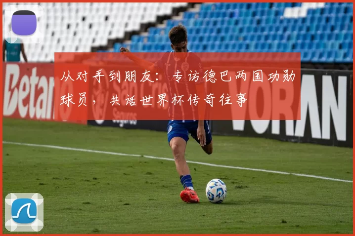 从对手到朋友:专访德巴两国功勋球员,共话世界杯传奇往事