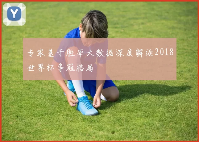 专家基于胜率大数据深度解读2018世界杯争冠格局