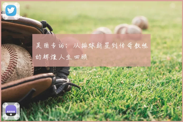 吴丽专访：从排球新星到传奇教练的辉煌人生回顾