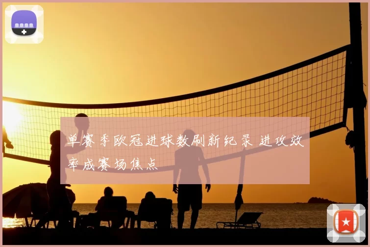 单赛季欧冠进球数刷新纪录 进攻效率成赛场焦点