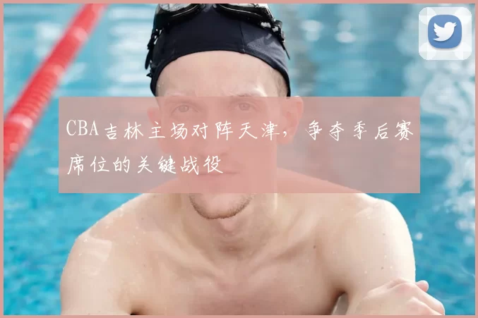 CBA吉林主场对阵天津,争夺季后赛席位的关键战役