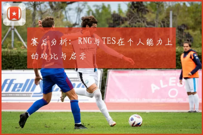 赛后分析：RNG与TES在个人能力上的对比与启示