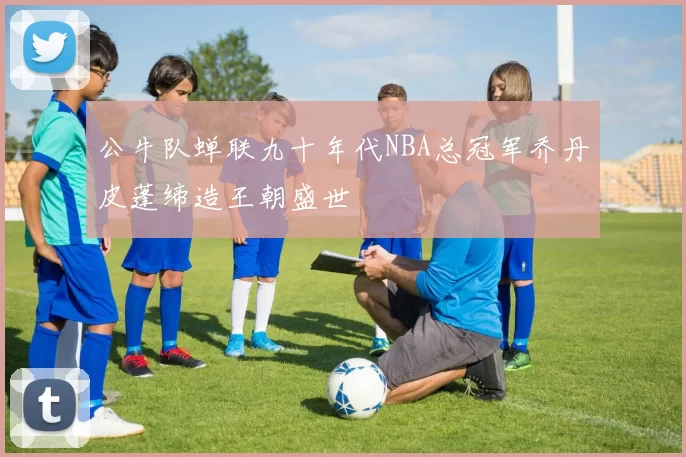 公牛队蝉联九十年代NBA总冠军乔丹皮蓬缔造王朝盛世