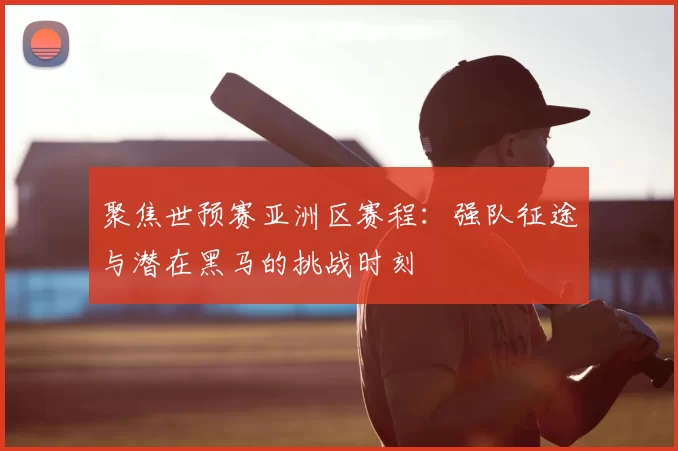 聚焦世预赛亚洲区赛程:强队征途与潜在黑马的挑战时刻