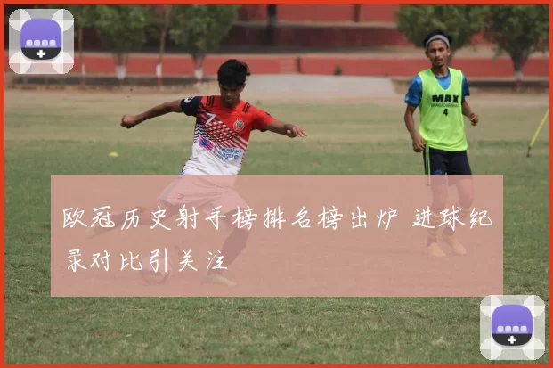 欧冠历史射手榜排名榜出炉 进球纪录对比引关注