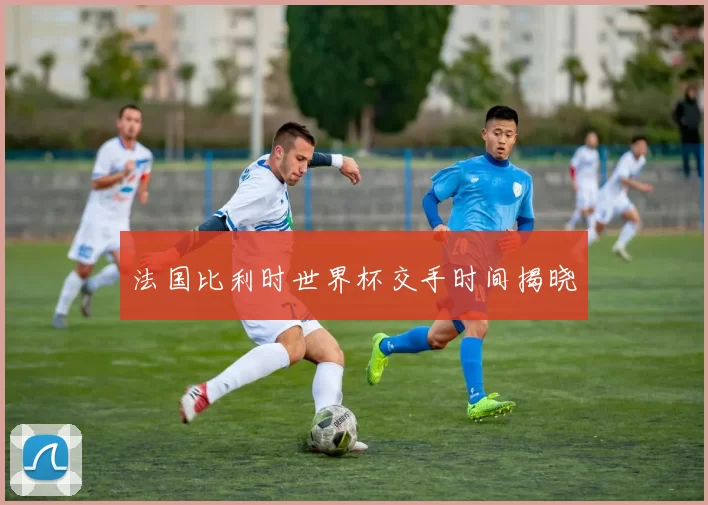 法国比利时世界杯交手时间揭晓