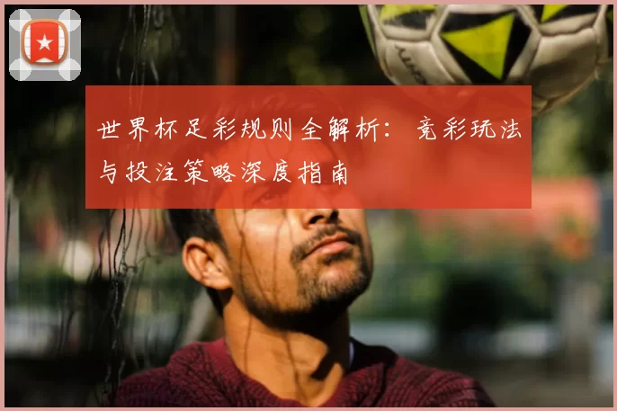 世界杯足彩规则全解析：竞彩玩法与投注策略深度指南