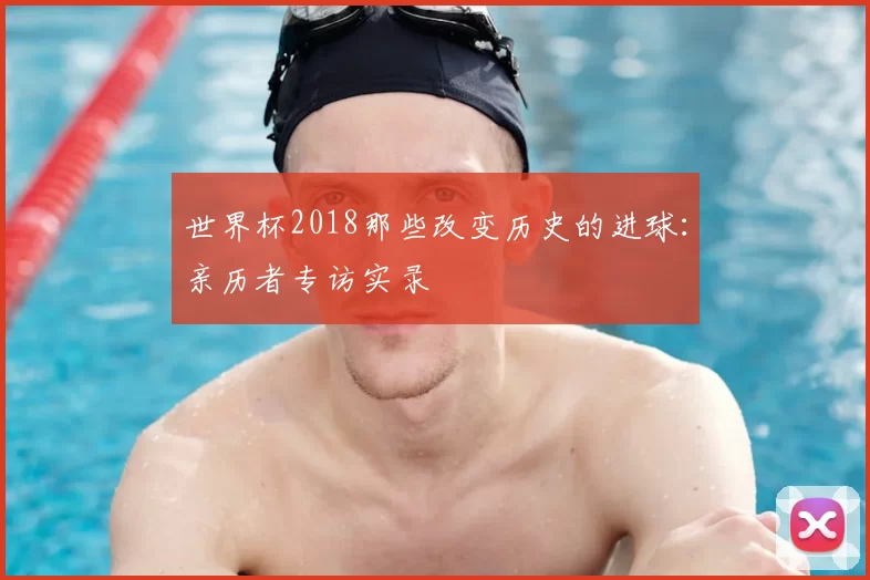 世界杯2018那些改变历史的进球：亲历者专访实录