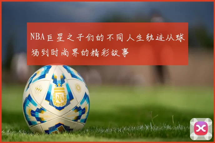 NBA巨星之子们的不同人生轨迹从球场到时尚界的精彩故事