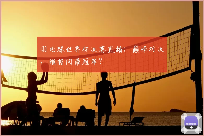 羽毛球世界杯决赛直播：巅峰对决，谁将问鼎冠军？