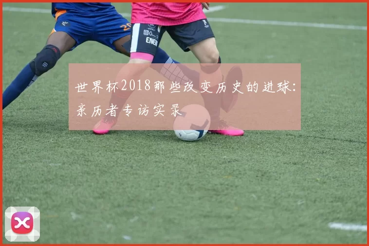 世界杯2018那些改变历史的进球：亲历者专访实录