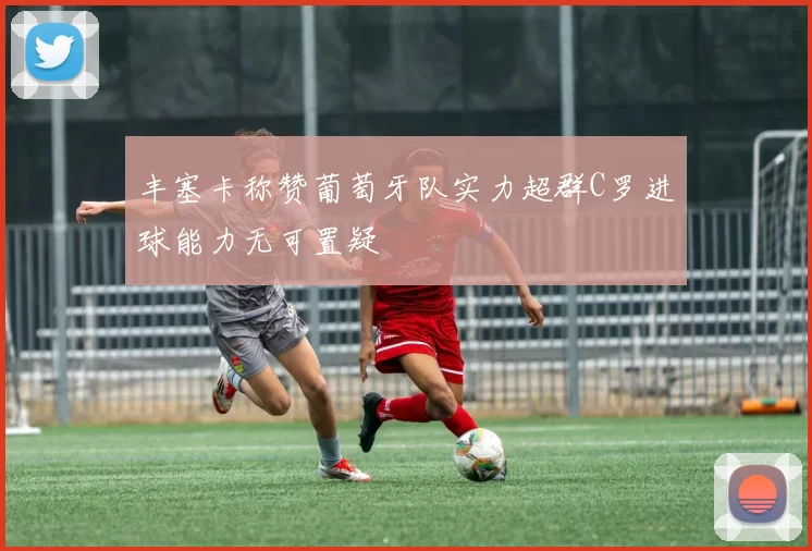 丰塞卡称赞葡萄牙队实力超群C罗进球能力无可置疑