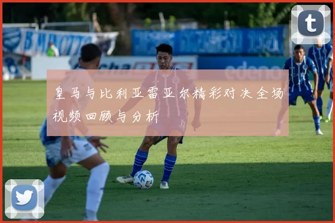 皇马与比利亚雷亚尔精彩对决全场视频回顾与分析