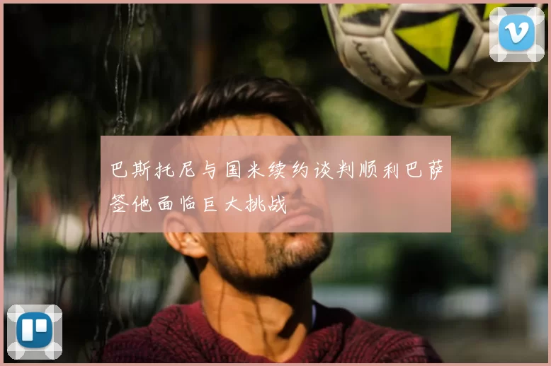 巴斯托尼与国米续约谈判顺利巴萨签他面临巨大挑战