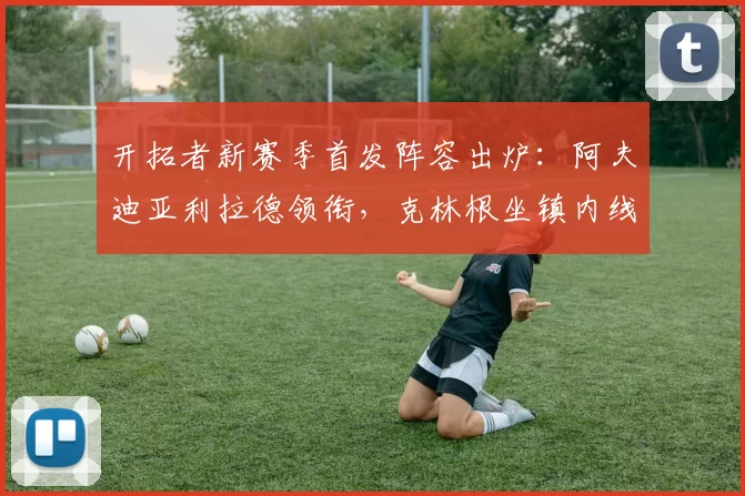 开拓者新赛季首发阵容出炉:阿夫迪亚利拉德领衔,克林根坐镇内线