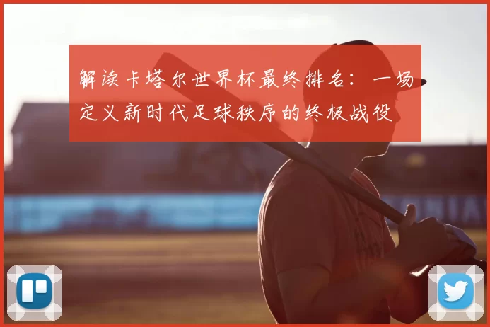 解读卡塔尔世界杯最终排名：一场定义新时代足球秩序的终极战役