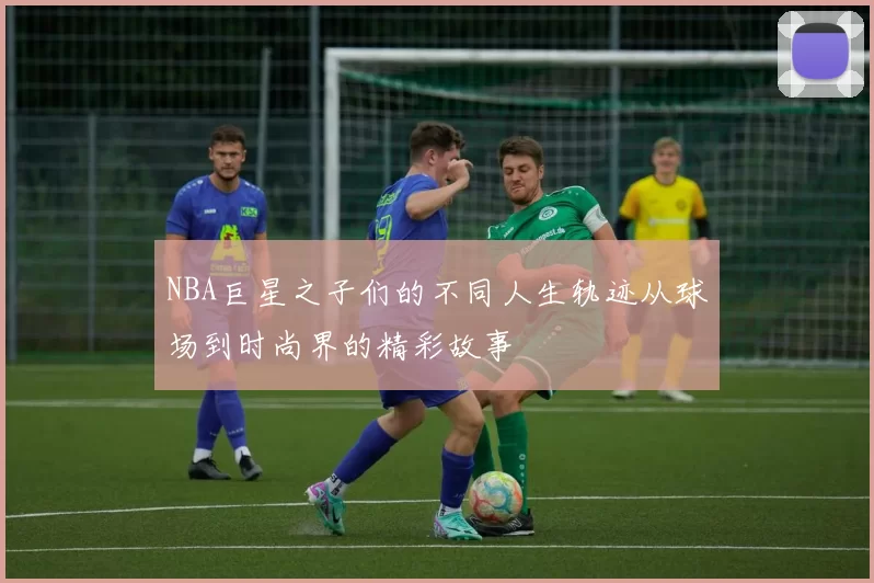 NBA巨星之子们的不同人生轨迹从球场到时尚界的精彩故事