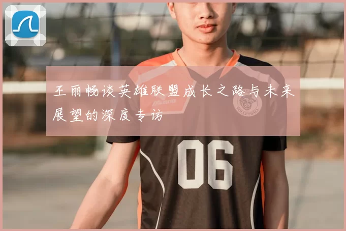 王丽畅谈英雄联盟成长之路与未来展望的深度专访