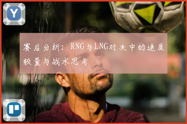 赛后分析：RNG与LNG对决中的速度较量与战术思考