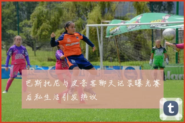 巴斯托尼与皮条客聊天记录曝光赛后私生活引发热议