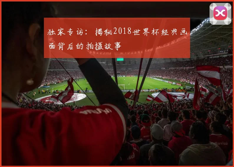 独家专访:揭秘2018世界杯经典画面背后的拍摄故事