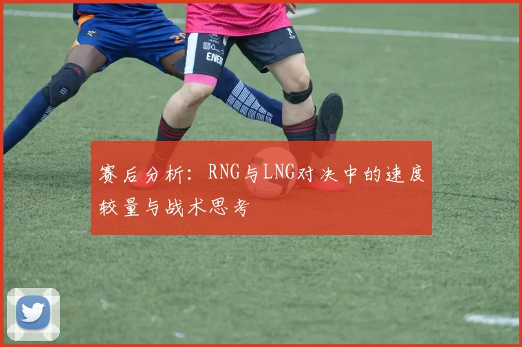 赛后分析:RNG与LNG对决中的速度较量与战术思考